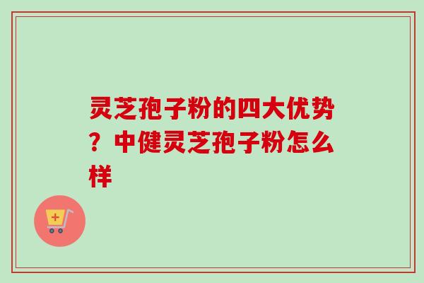 灵芝孢子粉的四大优势?中健灵芝孢子粉怎么样 灵芝孢子粉的四大优势?中健灵芝孢子粉怎么样