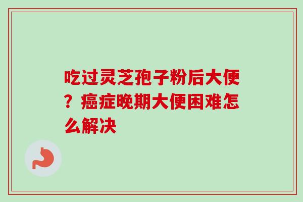 吃过灵芝孢子粉后大便？癌症晚期大便困难怎么解决