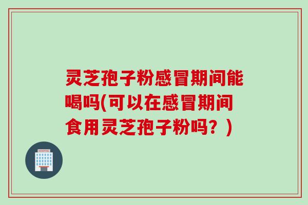 灵芝孢子粉感冒期间能喝吗(可以在感冒期间食用灵芝孢子粉吗？)