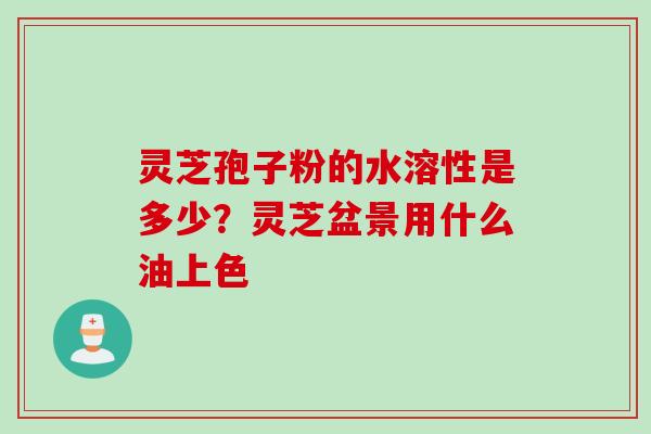 灵芝孢子粉的水溶性是多少？灵芝盆景用什么油上色