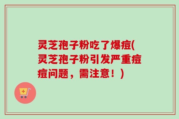 灵芝孢子粉吃了爆痘(灵芝孢子粉引发严重痘痘问题，需注意！)