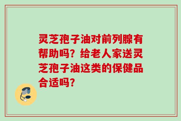 灵芝孢子油对前列腺有帮助吗？给老人家送灵芝孢子油这类的保健品合适吗？