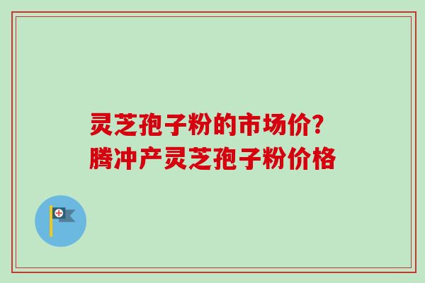 灵芝孢子粉的市场价？腾冲产灵芝孢子粉价格