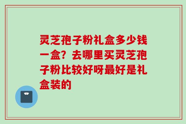 灵芝孢子粉礼盒多少钱一盒？去哪里买灵芝孢子粉比较好呀最好是礼盒装的