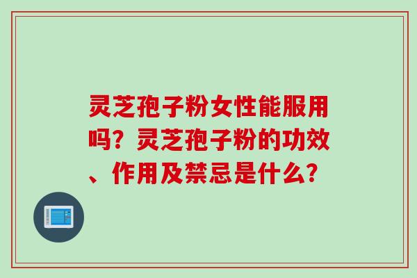 灵芝孢子粉女性能服用吗？灵芝孢子粉的功效、作用及禁忌是什么？
