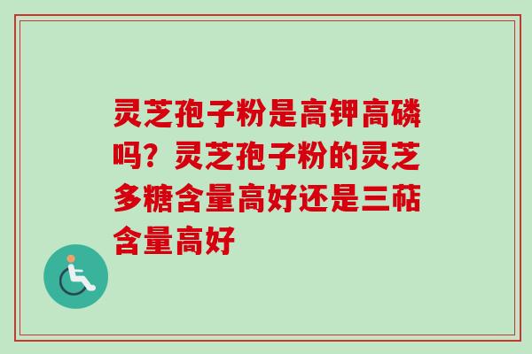 灵芝孢子粉是高钾高磷吗？灵芝孢子粉的灵芝多糖含量高好还是三萜含量高好