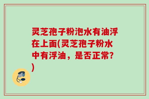 灵芝孢子粉泡水有油浮在上面(灵芝孢子粉水中有浮油，是否正常？)