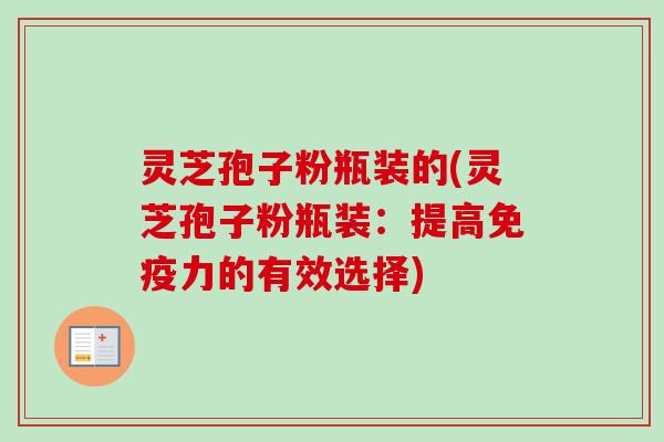 灵芝孢子粉瓶装的(灵芝孢子粉瓶装：提高免疫力的有效选择)