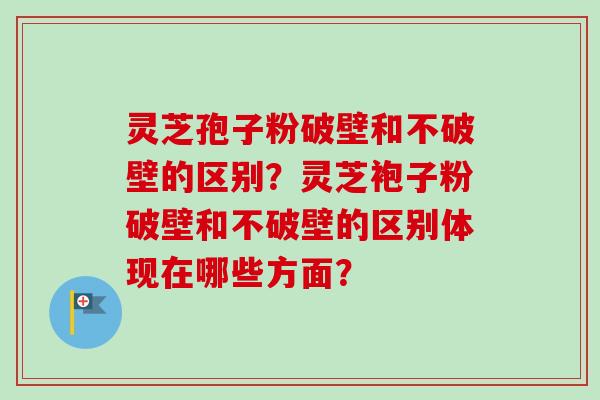 灵芝孢子粉破壁和不破壁的区别？灵芝袍子粉破壁和不破壁的区别体现在哪些方面？