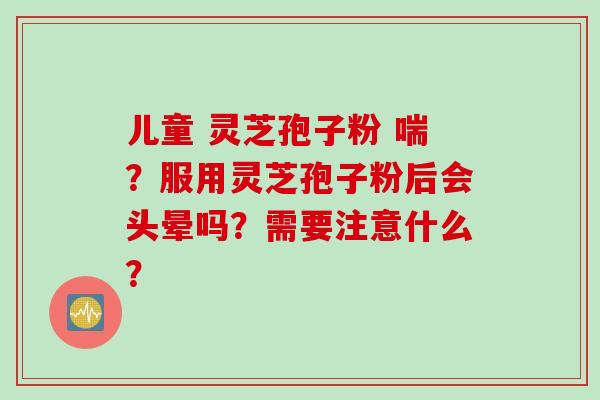 儿童 灵芝孢子粉 喘？服用灵芝孢子粉后会头晕吗？需要注意什么？