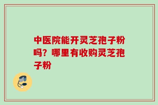中医院能开灵芝孢子粉吗？哪里有收购灵芝孢子粉
