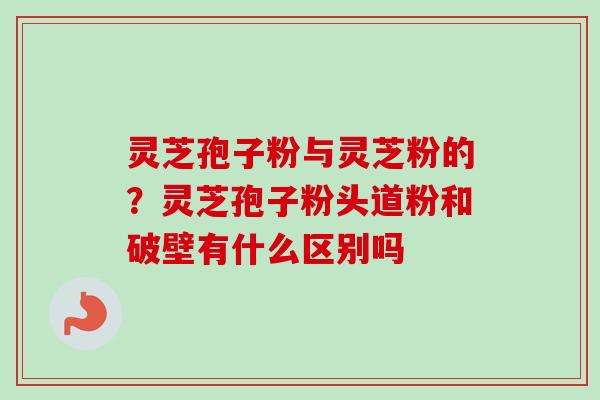 灵芝孢子粉与灵芝粉的？灵芝孢子粉头道粉和破壁有什么区别吗