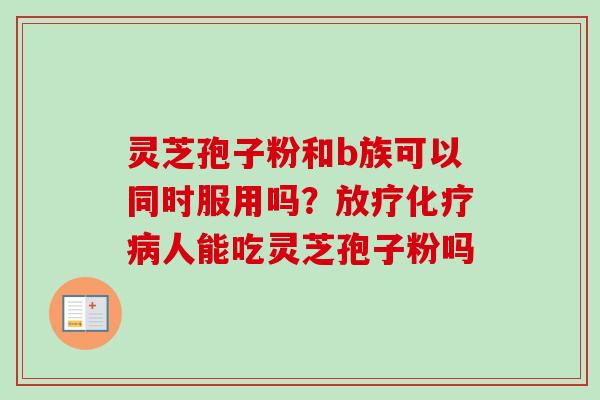 灵芝孢子粉和b族可以同时服用吗？放疗化疗病人能吃灵芝孢子粉吗