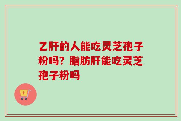 乙肝的人能吃灵芝孢子粉吗？脂肪肝能吃灵芝孢子粉吗