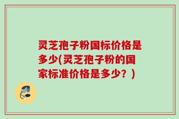 灵芝孢子粉国标价格是多少(灵芝孢子粉的国家标准价格是多少？)