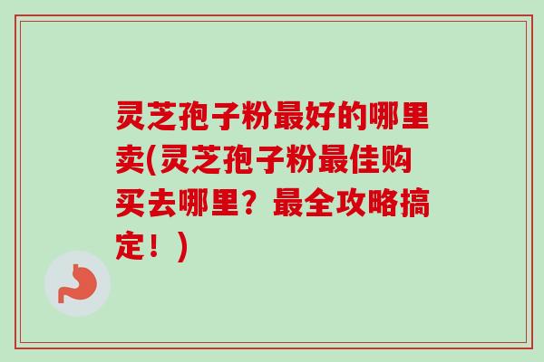 灵芝孢子粉最好的哪里卖(灵芝孢子粉最佳购买去哪里？最全攻略搞定！)