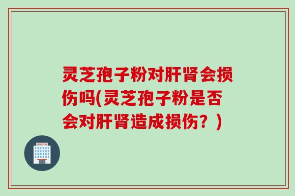 灵芝孢子粉对肝肾会损伤吗(灵芝孢子粉是否会对肝肾造成损伤？)