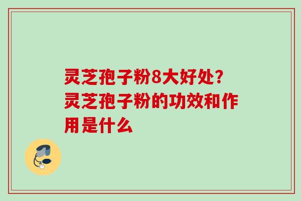 灵芝孢子粉8大好处？灵芝孢子粉的功效和作用是什么