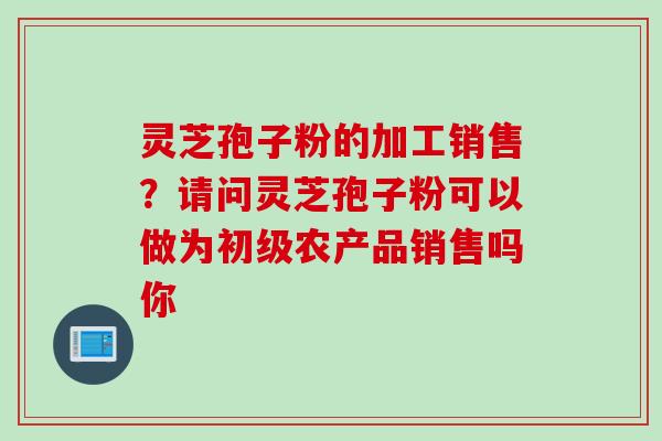 灵芝孢子粉的加工销售？请问灵芝孢子粉可以做为初级农产品销售吗你