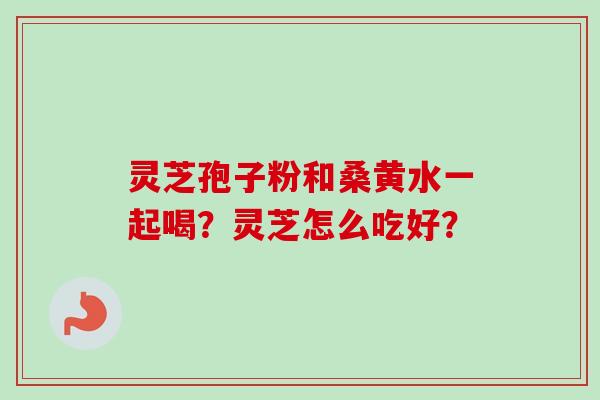 灵芝孢子粉和桑黄水一起喝?灵芝怎么吃好? 灵芝孢子粉和桑黄水一起喝?灵芝怎么吃好?