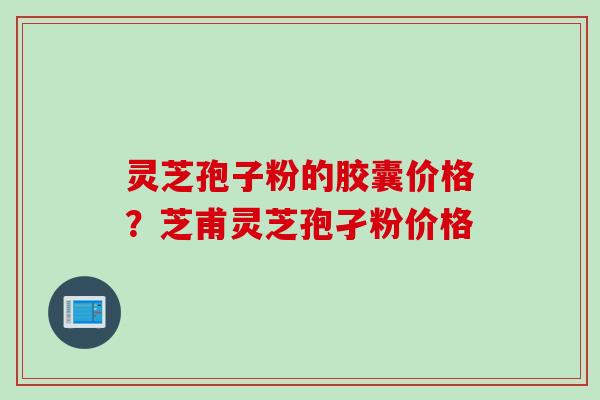 灵芝孢子粉的胶囊价格？芝甫灵芝孢孑粉价格