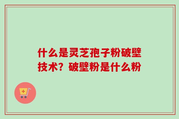 什么是灵芝孢子粉破壁技术？破壁粉是什么粉