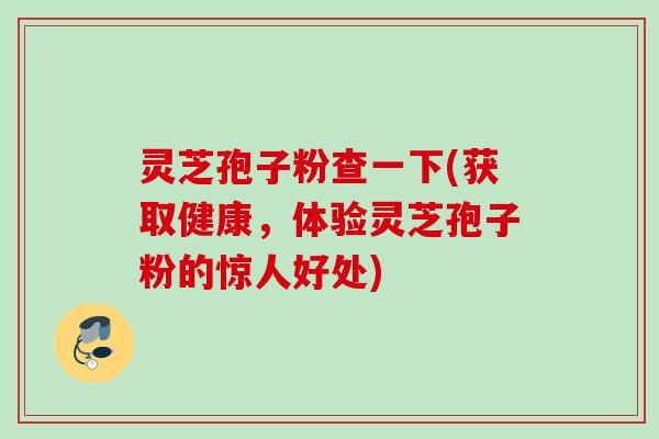 灵芝孢子粉查一下(获取健康，体验灵芝孢子粉的惊人好处)