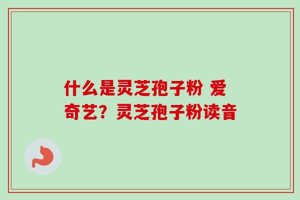 什么是灵芝孢子粉 爱奇艺？灵芝孢子粉读音