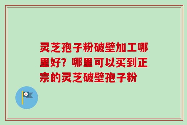 灵芝孢子粉破壁加工哪里好？哪里可以买到正宗的灵芝破壁孢子粉