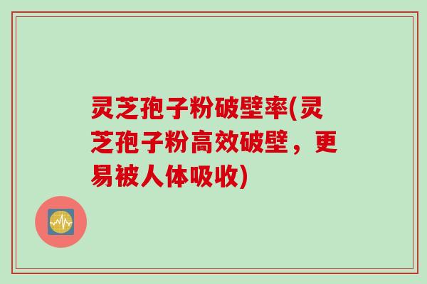 灵芝孢子粉破壁率(灵芝孢子粉高效破壁，更易被人体吸收)