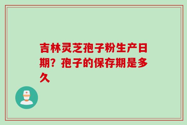 吉林灵芝孢子粉生产日期?孢子的保存期是多久 吉林灵芝孢子粉生产日期?孢子的保存期是多久