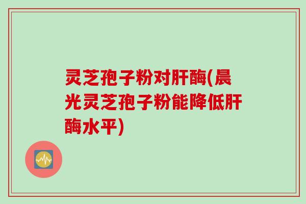 灵芝孢子粉对肝酶(晨光灵芝孢子粉能降低肝酶水平)