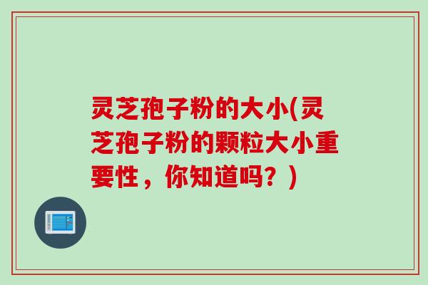 灵芝孢子粉的大小(灵芝孢子粉的颗粒大小重要性,你知道吗?) 灵芝孢子粉的大小(灵芝孢子粉的颗粒大小重要性,你知道吗?)