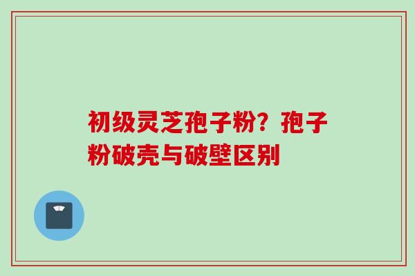 初级灵芝孢子粉？孢子粉破壳与破壁区别