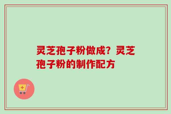 灵芝孢子粉做成？灵芝孢子粉的制作配方