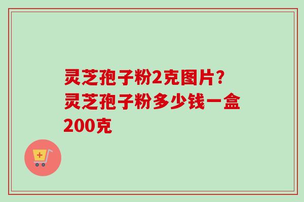 灵芝孢子粉2克图片？灵芝孢子粉多少钱一盒200克