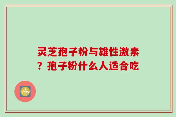灵芝孢子粉与雄性激素?孢子粉什么人适合吃 灵芝孢子粉与雄性激素?孢子粉什么人适合吃