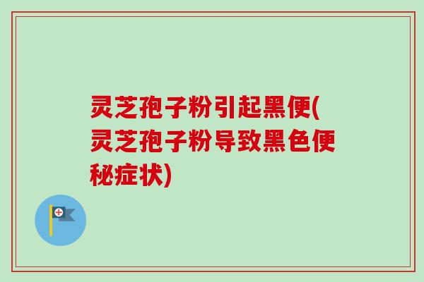 灵芝孢子粉引起黑便(灵芝孢子粉导致黑色便秘症状)