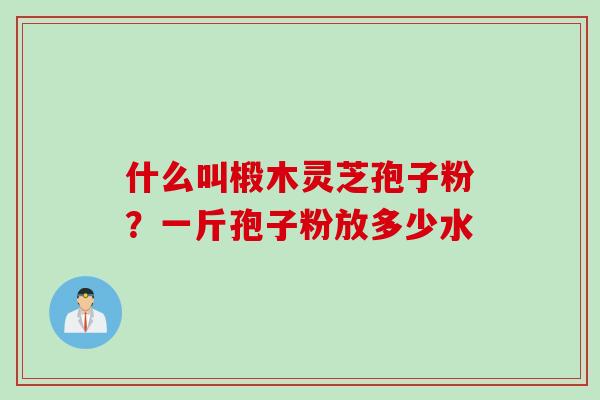什么叫椴木灵芝孢子粉？一斤孢子粉放多少水