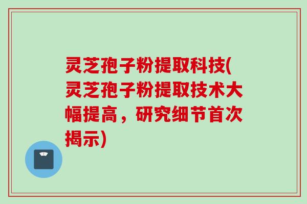 灵芝孢子粉提取科技(灵芝孢子粉提取技术大幅提高，研究细节首次揭示)
