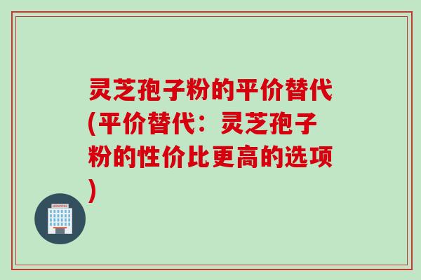灵芝孢子粉的平价替代(平价替代：灵芝孢子粉的性价比更高的选项)