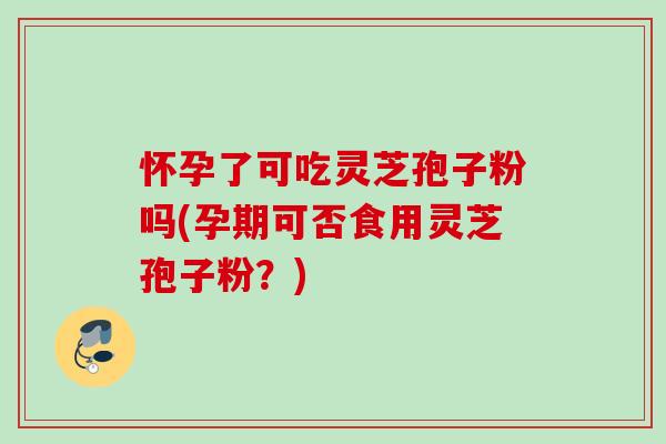 怀孕了可吃灵芝孢子粉吗(孕期可否食用灵芝孢子粉？)