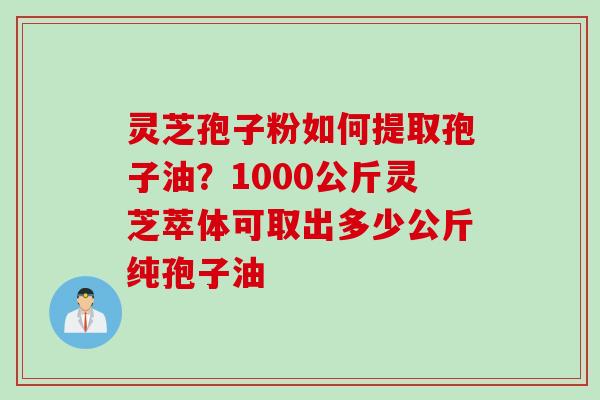 灵芝孢子粉如何提取孢子油？1000公斤灵芝萃体可取出多少公斤纯孢子油