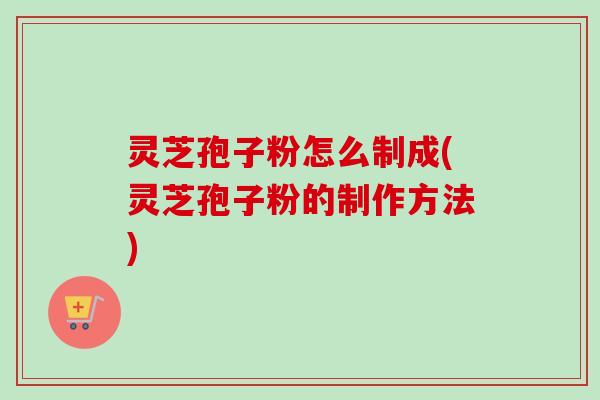 灵芝孢子粉怎么制成(灵芝孢子粉的制作方法)
