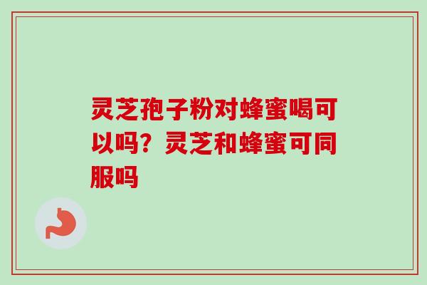 灵芝孢子粉对蜂蜜喝可以吗？灵芝和蜂蜜可同服吗