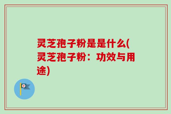 灵芝孢子粉是是什么(灵芝孢子粉：功效与用途)