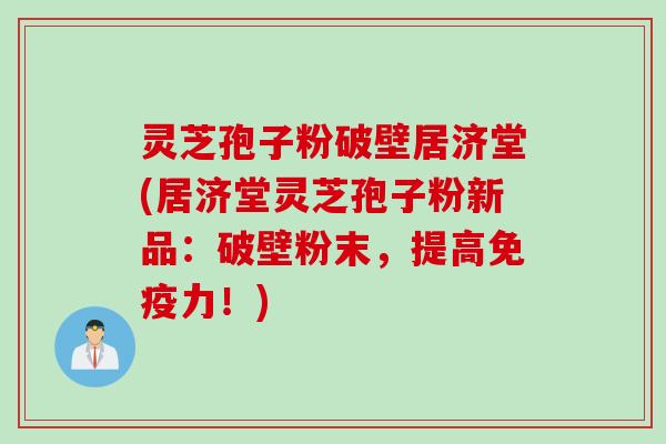 灵芝孢子粉破壁居济堂(居济堂灵芝孢子粉新品：破壁粉末，提高免疫力！)