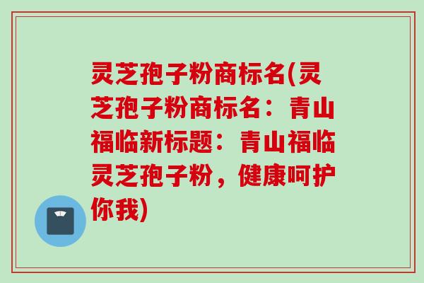 灵芝孢子粉商标名(灵芝孢子粉商标名：青山福临新标题：青山福临灵芝孢子粉，健康呵护你我)