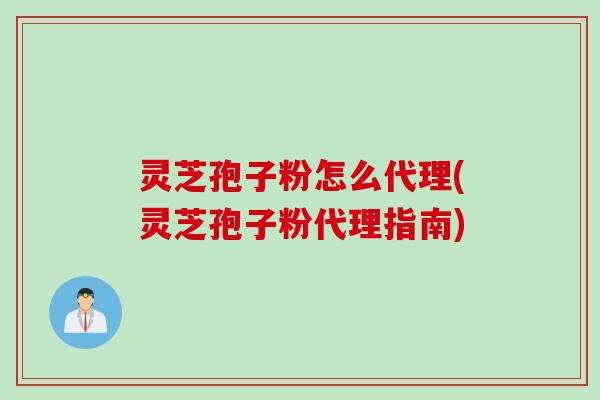 灵芝孢子粉怎么代理(灵芝孢子粉代理指南)