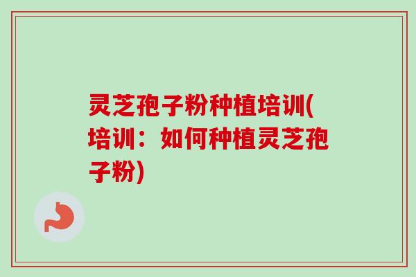 灵芝孢子粉种植培训(培训：如何种植灵芝孢子粉)